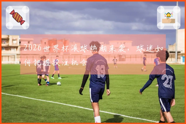 2026世界杯滚球热潮来袭，球迷如何把握投注机会