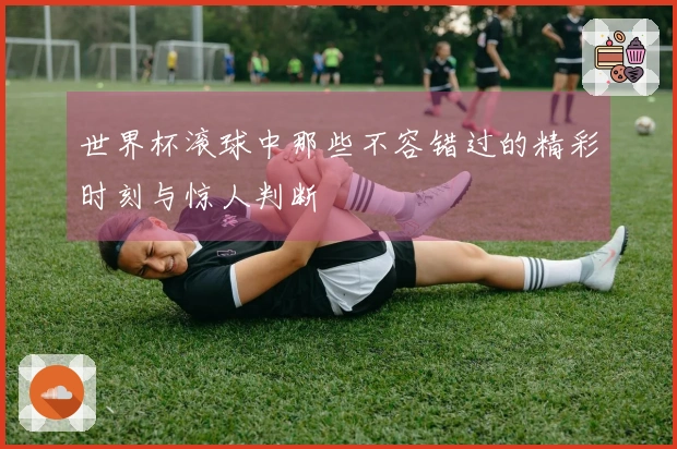 世界杯滚球中那些不容错过的精彩时刻与惊人判断