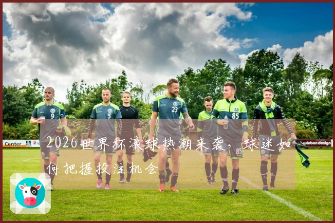 2026世界杯滚球热潮来袭，球迷如何把握投注机会