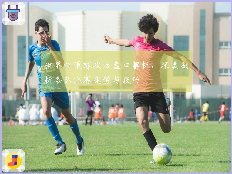 世界杯滚球投注盘口解析，深度剖析各队比赛走势与技巧